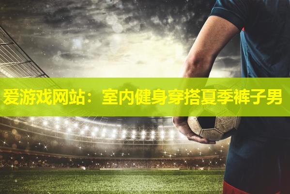 爱游戏网站：室内健身穿搭夏季裤子男