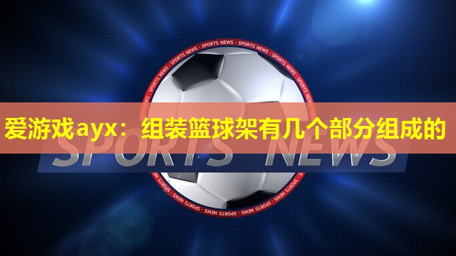 爱游戏ayx：组装篮球架有几个部分组成的