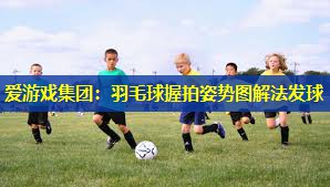 爱游戏集团：羽毛球握拍姿势图解法发球