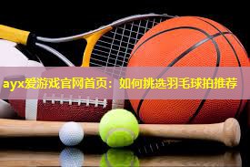 ayx爱游戏官网首页：如何挑选羽毛球拍推荐