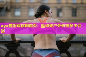 ayx爱游戏官网首页：篮球架户外价格多少合适