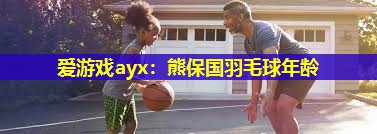 爱游戏ayx：熊保国羽毛球年龄