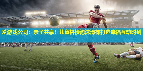 爱游戏公司：亲子共享！儿童拼接泡沫滑梯打造幸福互动时刻