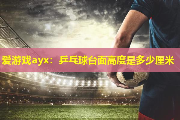 爱游戏ayx：乒乓球台面高度是多少厘米