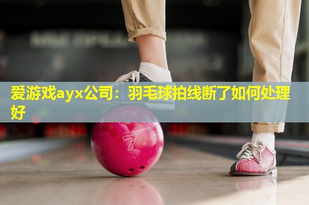 爱游戏ayx公司：羽毛球拍线断了如何处理好