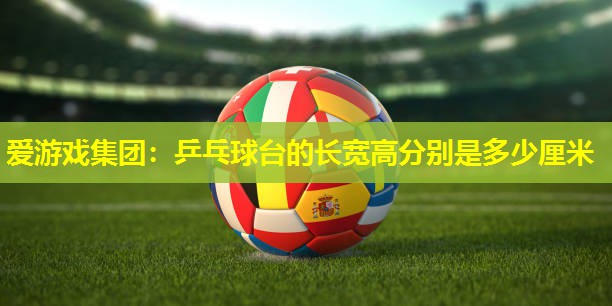 爱游戏集团：乒乓球台的长宽高分别是多少厘米