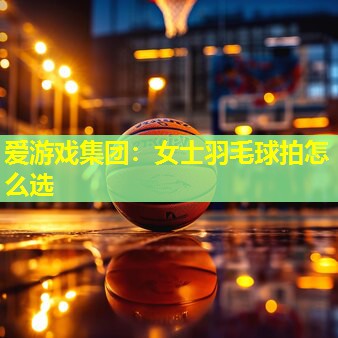 爱游戏集团：女士羽毛球拍怎么选