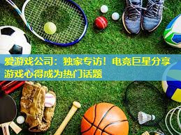 爱游戏公司：独家专访！电竞巨星分享游戏心得成为热门话题