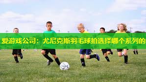 爱游戏公司：尤尼克斯羽毛球拍选择哪个系列的