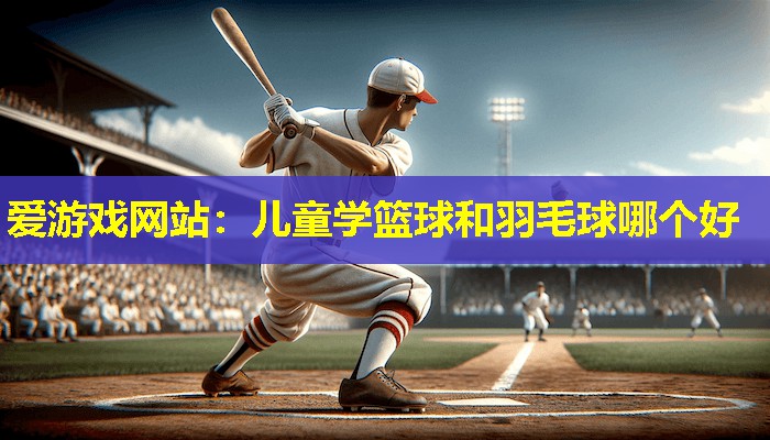 儿童学篮球和羽毛球哪个好 儿童学篮球和羽毛球哪个好