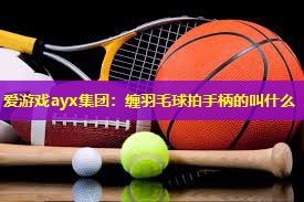 缠羽毛球拍手柄的叫什么 缠羽毛球拍手柄的叫什么