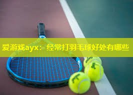 经常打羽毛球好处有哪些 经常打羽毛球好处有哪些