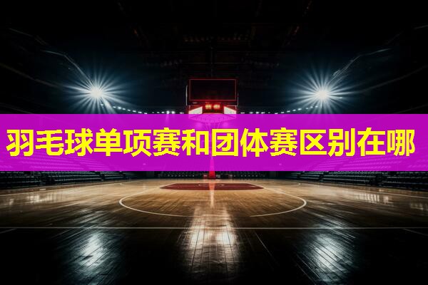 羽毛球单项赛和团体赛区别在哪 羽毛球单项赛和团体赛区别在哪