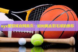 如何挑选羽毛球拍推荐 如何挑选羽毛球拍推荐