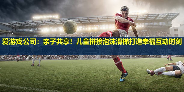 亲子共享!儿童拼接泡沫滑梯打造幸福互动时刻 亲子共享!儿童拼接泡沫滑梯打造幸福互动时刻