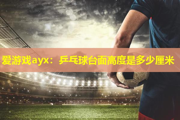 乒乓球台面高度是多少厘米 乒乓球台面高度是多少厘米