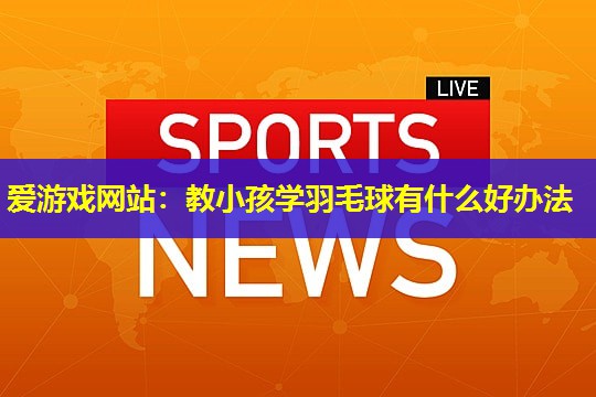 教小孩学羽毛球有什么好办法 教小孩学羽毛球有什么好办法