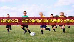 尤尼克斯羽毛球拍选择哪个系列的 尤尼克斯羽毛球拍选择哪个系列的